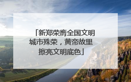 新郑荣膺全国文明城市殊荣，黄帝故里擦亮文明底色