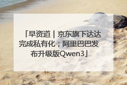 早资道｜京东旗下达达完成私有化；阿里巴巴发布升级版Qwen3