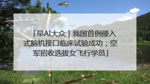 早AI大众｜我国首例侵入式脑机接口临床试验成功；空军招收选拔女飞行学员