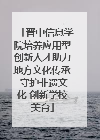 晋中信息学院培养应用型创新人才助力地方文化传承 守护非遗文化 创新学校美育