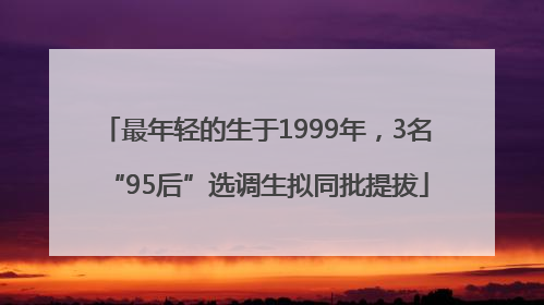 最年轻的生于1999年，3名“95后”选调生拟同批提拔
