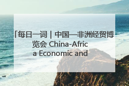 每日一词｜中国—非洲经贸博览会 China-Africa Economic and Trade Expo