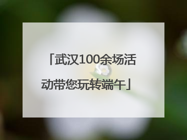 武汉100余场活动带您玩转端午