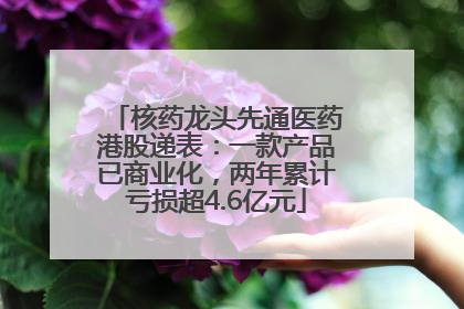 核药龙头先通医药港股递表：一款产品已商业化，两年累计亏损超4.6亿元