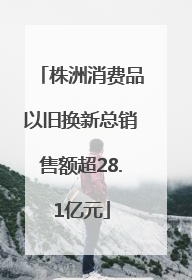 株洲消费品以旧换新总销售额超28.1亿元