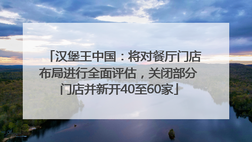汉堡王中国：将对餐厅门店布局进行全面评估，关闭部分门店并新开40至60家