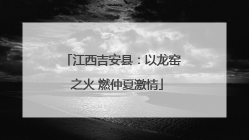 江西吉安县：以龙窑之火 燃仲夏激情