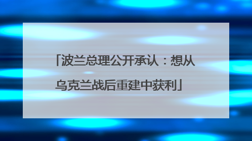 波兰总理公开承认：想从乌克兰战后重建中获利
