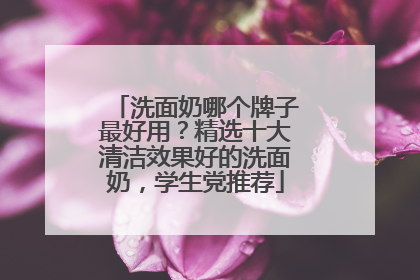 洗面奶哪个牌子最好用？精选十大清洁效果好的洗面奶，学生党推荐
