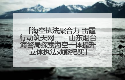 海空执法聚合力 雷霆行动筑天网——山东烟台海警局探索海空一体提升立体执法效能纪实