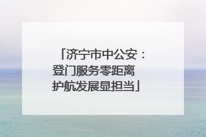 济宁市中公安：登门服务零距离 护航发展显担当