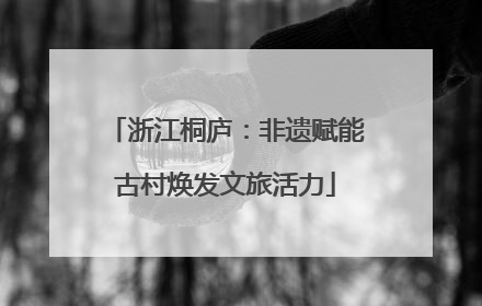 浙江桐庐：非遗赋能古村焕发文旅活力