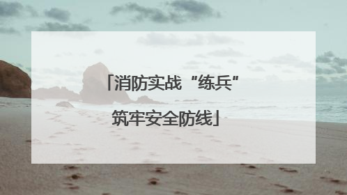 消防实战“练兵” 筑牢安全防线