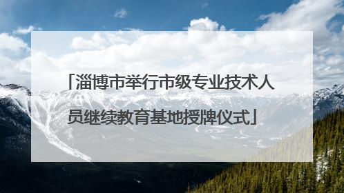 淄博市举行市级专业技术人员继续教育基地授牌仪式
