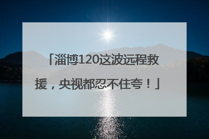 淄博120这波远程救援，央视都忍不住夸！