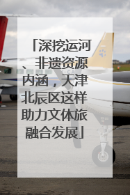 深挖运河、非遗资源内涵，天津北辰区这样助力文体旅融合发展