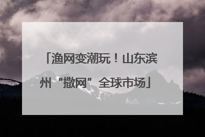 渔网变潮玩！山东滨州“撒网”全球市场