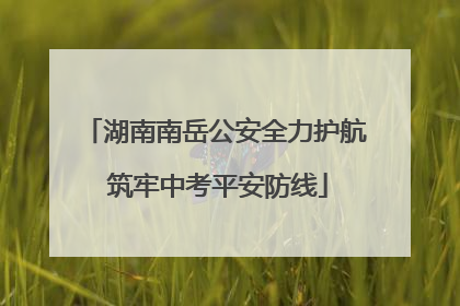 湖南南岳公安全力护航 筑牢中考平安防线