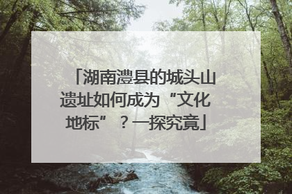 湖南澧县的城头山遗址如何成为“文化地标”？一探究竟