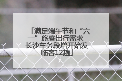 满足端午节和“六一”旅客出行需求 长沙车务段增开始发临客12趟