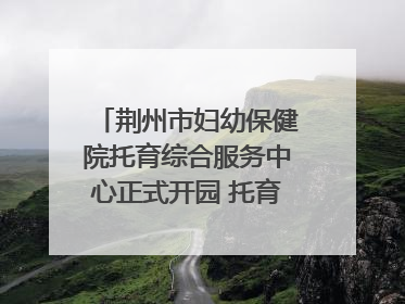 荆州市妇幼保健院托育综合服务中心正式开园 托育宣传月同步启动