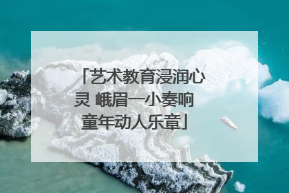艺术教育浸润心灵 峨眉一小奏响童年动人乐章