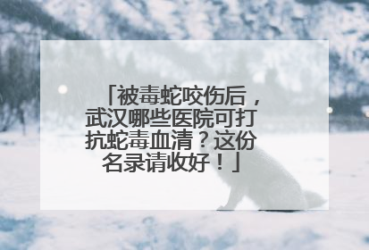 被毒蛇咬伤后，武汉哪些医院可打抗蛇毒血清？这份名录请收好！