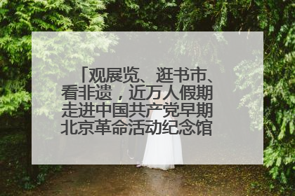 观展览、逛书市、看非遗，近万人假期走进中国共产党早期北京革命活动纪念馆解锁参观新体验