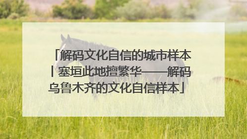解码文化自信的城市样本丨塞垣此地擅繁华——解码乌鲁木齐的文化自信样本