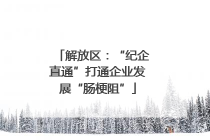 解放区：“纪企直通”打通企业发展“肠梗阻”