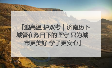 迎高温 护双考｜济南历下城管在烈日下的坚守 只为城市更美好 学子更安心
