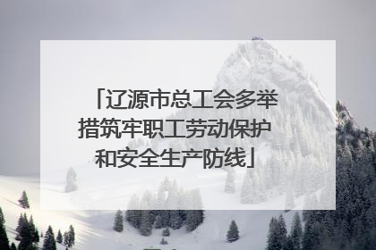 辽源市总工会多举措筑牢职工劳动保护和安全生产防线