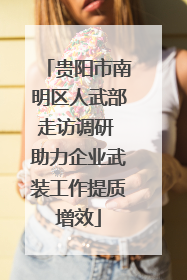 贵阳市南明区人武部走访调研 助力企业武装工作提质增效