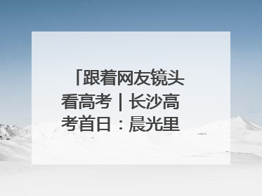 跟着网友镜头看高考｜长沙高考首日：晨光里的奔赴与守望