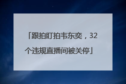 跟拍盯拍韦东奕，32个违规直播间被关停