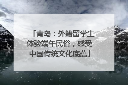 青岛：外籍留学生体验端午民俗，感受中国传统文化底蕴