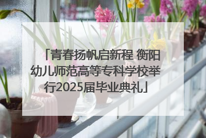 青春扬帆启新程 衡阳幼儿师范高等专科学校举行2025届毕业典礼