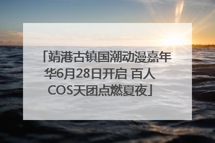 靖港古镇国潮动漫嘉年华6月28日开启 百人COS天团点燃夏夜