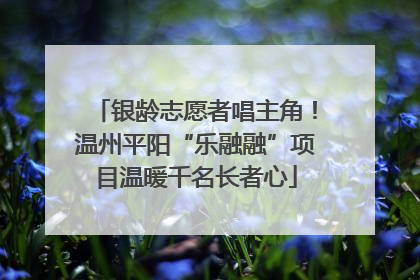 银龄志愿者唱主角！温州平阳“乐融融”项目温暖千名长者心
