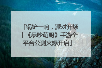 锅铲一响，派对开场丨《暴吵萌厨》手游全平台公测火爆开启