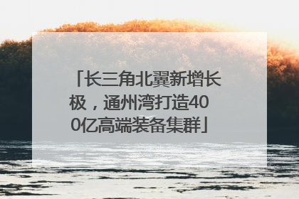 长三角北翼新增长极，通州湾打造400亿高端装备集群