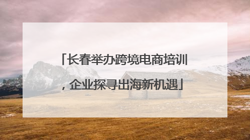 长春举办跨境电商培训，企业探寻出海新机遇