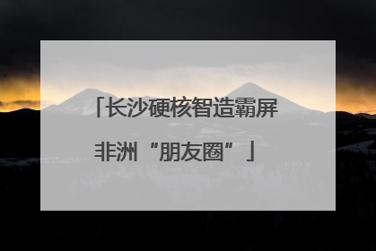 长沙硬核智造霸屏非洲“朋友圈”