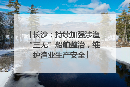 长沙：持续加强涉渔“三无”船舶整治，维护渔业生产安全