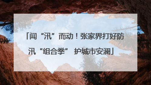闻“汛”而动！张家界打好防汛“组合拳” 护城市安澜