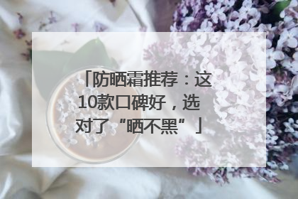 防晒霜推荐：这10款口碑好，选对了“晒不黑”