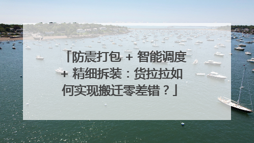 防震打包 + 智能调度 + 精细拆装：货拉拉如何实现搬迁零差错？