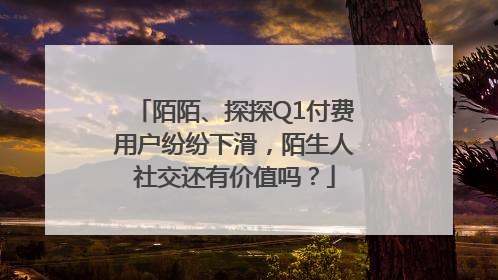 陌陌、探探Q1付费用户纷纷下滑，陌生人社交还有价值吗？