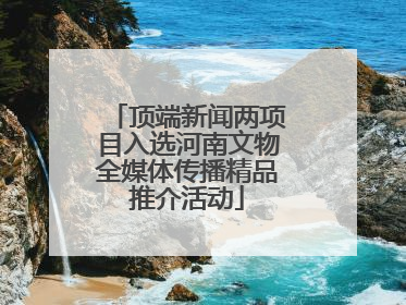 顶端新闻两项目入选河南文物全媒体传播精品推介活动