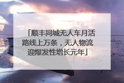 顺丰同城无人车月活路线上万条，无人物流迎爆发性增长元年